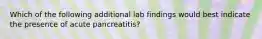 Which of the following additional lab findings would best indicate the presence of acute pancreatitis?