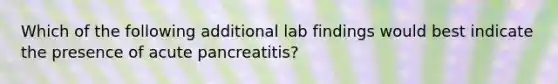 Which of the following additional lab findings would best indicate the presence of acute pancreatitis?