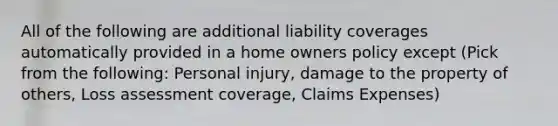 All of the following are additional liability coverages automatically provided in a home owners policy except (Pick from the following: Personal injury, damage to the property of others, Loss assessment coverage, Claims Expenses)