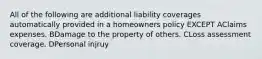 All of the following are additional liability coverages automatically provided in a homeowners policy EXCEPT AClaims expenses. BDamage to the property of others. CLoss assessment coverage. DPersonal injruy