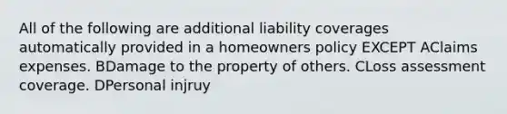 All of the following are additional liability coverages automatically provided in a homeowners policy EXCEPT AClaims expenses. BDamage to the property of others. CLoss assessment coverage. DPersonal injruy