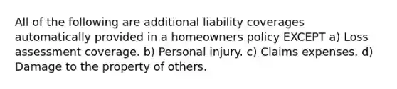 All of the following are additional liability coverages automatically provided in a homeowners policy EXCEPT a) Loss assessment coverage. b) Personal injury. c) Claims expenses. d) Damage to the property of others.