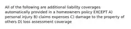 All of the following are additional liability coverages automatically provided in a homeowners policy EXCEPT A) personal injury B) claims expenses C) damage to the property of others D) loss assessment coverage