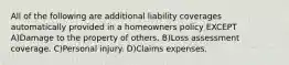 All of the following are additional liability coverages automatically provided in a homeowners policy EXCEPT A)Damage to the property of others. B)Loss assessment coverage. C)Personal injury. D)Claims expenses.