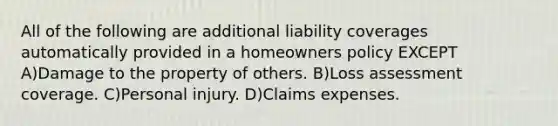 All of the following are additional liability coverages automatically provided in a homeowners policy EXCEPT A)Damage to the property of others. B)Loss assessment coverage. C)Personal injury. D)Claims expenses.