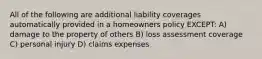 All of the following are additional liability coverages automatically provided in a homeowners policy EXCEPT: A) damage to the property of others B) loss assessment coverage C) personal injury D) claims expenses