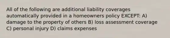 All of the following are additional liability coverages automatically provided in a homeowners policy EXCEPT: A) damage to the property of others B) loss assessment coverage C) personal injury D) claims expenses