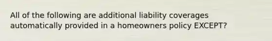 All of the following are additional liability coverages automatically provided in a homeowners policy EXCEPT?