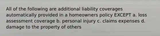 All of the following are additional liability coverages automatically provided in a homeowners policy EXCEPT a. loss assessment coverage b. personal injury c. claims expenses d. damage to the property of others