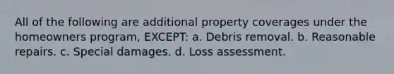 All of the following are additional property coverages under the homeowners program, EXCEPT: a. Debris removal. b. Reasonable repairs. c. Special damages. d. Loss assessment.