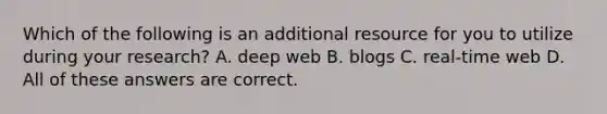 Which of the following is an additional resource for you to utilize during your research? A. deep web B. blogs C. real-time web D. All of these answers are correct.