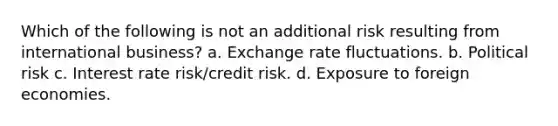 Which of the following is not an additional risk resulting from international business? a. Exchange rate fluctuations. b. Political risk c. Interest rate risk/credit risk. d. Exposure to foreign economies.