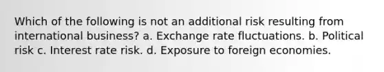 Which of the following is not an additional risk resulting from international business? a. Exchange rate fluctuations. b. Political risk c. Interest rate risk. d. Exposure to foreign economies.