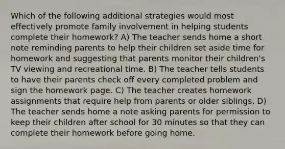 Which of the following additional strategies would most effectively promote family involvement in helping students complete their homework? A) The teacher sends home a short note reminding parents to help their children set aside time for homework and suggesting that parents monitor their children's TV viewing and recreational time. B) The teacher tells students to have their parents check off every completed problem and sign the homework page. C) The teacher creates homework assignments that require help from parents or older siblings. D) The teacher sends home a note asking parents for permission to keep their children after school for 30 minutes so that they can complete their homework before going home.