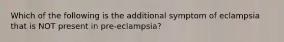 Which of the following is the additional symptom of eclampsia that is NOT present in pre-eclampsia?