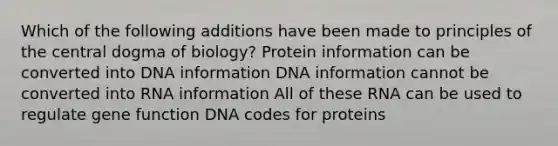 Which of the following additions have been made to principles of the central dogma of biology? Protein information can be converted into DNA information DNA information cannot be converted into RNA information All of these RNA can be used to regulate gene function DNA codes for proteins