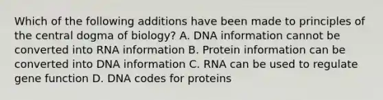 Which of the following additions have been made to principles of the central dogma of biology? A. DNA information cannot be converted into <a href='https://www.questionai.com/knowledge/kTgQ9Hk9aE-rna-information' class='anchor-knowledge'>rna information</a> B. Protein information can be converted into DNA information C. RNA can be used to regulate gene function D. DNA codes for proteins