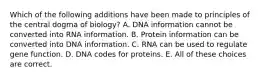 Which of the following additions have been made to principles of the central dogma of biology? A. DNA information cannot be converted into RNA information. B. Protein information can be converted into DNA information. C. RNA can be used to regulate gene function. D. DNA codes for proteins. E. All of these choices are correct.