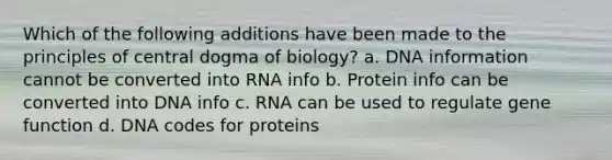 Which of the following additions have been made to the principles of central dogma of biology? a. DNA information cannot be converted into RNA info b. Protein info can be converted into DNA info c. RNA can be used to regulate gene function d. DNA codes for proteins