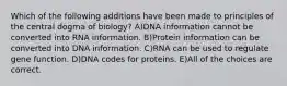 Which of the following additions have been made to principles of the central dogma of biology? A)DNA information cannot be converted into RNA information. B)Protein information can be converted into DNA information. C)RNA can be used to regulate gene function. D)DNA codes for proteins. E)All of the choices are correct.