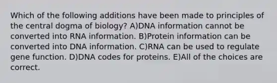 Which of the following additions have been made to principles of the central dogma of biology? A)DNA information cannot be converted into RNA information. B)Protein information can be converted into DNA information. C)RNA can be used to regulate gene function. D)DNA codes for proteins. E)All of the choices are correct.