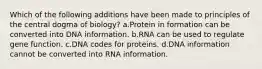 Which of the following additions have been made to principles of the central dogma of biology? a.Protein in formation can be converted into DNA information. b.RNA can be used to regulate gene function. c.DNA codes for proteins. d.DNA information cannot be converted into RNA information.