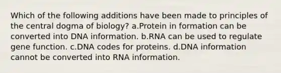 Which of the following additions have been made to principles of the central dogma of biology? a.Protein in formation can be converted into DNA information. b.RNA can be used to regulate gene function. c.DNA codes for proteins. d.DNA information cannot be converted into RNA information.