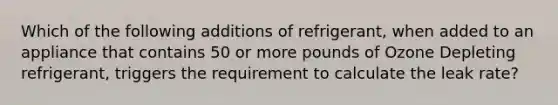 Which of the following additions of refrigerant, when added to an appliance that contains 50 or more pounds of Ozone Depleting refrigerant, triggers the requirement to calculate the leak rate?