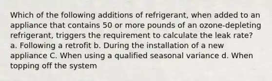 Which of the following additions of refrigerant, when added to an appliance that contains 50 or more pounds of an ozone-depleting refrigerant, triggers the requirement to calculate the leak rate? a. Following a retrofit b. During the installation of a new appliance C. When using a qualified seasonal variance d. When topping off the system