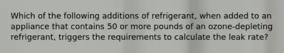 Which of the following additions of refrigerant, when added to an appliance that contains 50 or more pounds of an ozone-depleting refrigerant, triggers the requirements to calculate the leak rate?