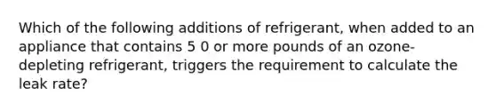 Which of the following additions of refrigerant, when added to an appliance that contains 5 0 or more pounds of an ozone-depleting refrigerant, triggers the requirement to calculate the leak rate?