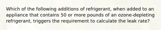 Which of the following additions of refrigerant, when added to an appliance that contains 50 or more pounds of an ozone-depleting refrigerant, triggers the requirement to calculate the leak rate?