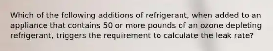 Which of the following additions of refrigerant, when added to an appliance that contains 50 or more pounds of an ozone depleting refrigerant, triggers the requirement to calculate the leak rate?