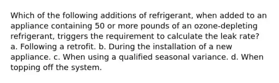 Which of the following additions of refrigerant, when added to an appliance containing 50 or more pounds of an ozone-depleting refrigerant, triggers the requirement to calculate the leak rate? a. Following a retrofit. b. During the installation of a new appliance. c. When using a qualified seasonal variance. d. When topping off the system.