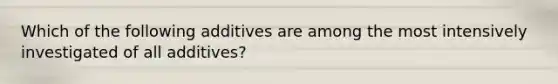 Which of the following additives are among the most intensively investigated of all additives?