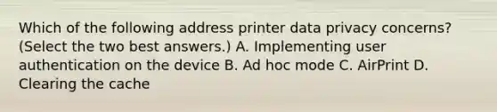 Which of the following address printer data privacy concerns? (Select the two best answers.) A. Implementing user authentication on the device B. Ad hoc mode C. AirPrint D. Clearing the cache