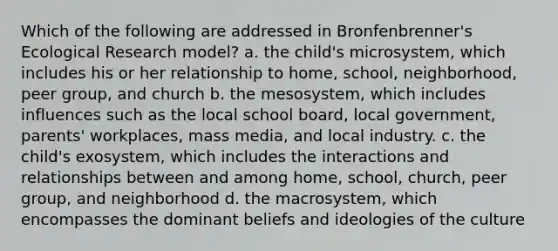 Which of the following are addressed in Bronfenbrenner's Ecological Research model? a. the child's microsystem, which includes his or her relationship to home, school, neighborhood, peer group, and church b. the mesosystem, which includes influences such as the local school board, local government, parents' workplaces, mass media, and local industry. c. the child's exosystem, which includes the interactions and relationships between and among home, school, church, peer group, and neighborhood d. the macrosystem, which encompasses the dominant beliefs and ideologies of the culture