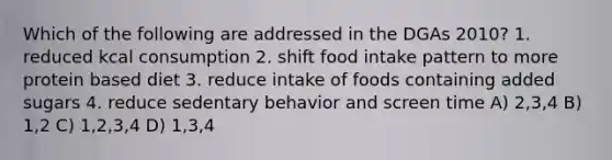 Which of the following are addressed in the DGAs 2010? 1. reduced kcal consumption 2. shift food intake pattern to more protein based diet 3. reduce intake of foods containing added sugars 4. reduce sedentary behavior and screen time A) 2,3,4 B) 1,2 C) 1,2,3,4 D) 1,3,4