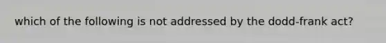 which of the following is not addressed by the dodd-frank act?