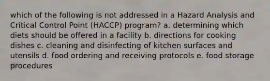 which of the following is not addressed in a Hazard Analysis and Critical Control Point (HACCP) program? a. determining which diets should be offered in a facility b. directions for cooking dishes c. cleaning and disinfecting of kitchen surfaces and utensils d. food ordering and receiving protocols e. food storage procedures