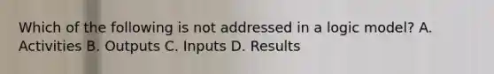 Which of the following is not addressed in a logic model? A. Activities B. Outputs C. Inputs D. Results