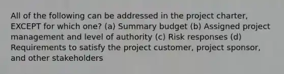 All of the following can be addressed in the project charter, EXCEPT for which one? (a) Summary budget (b) Assigned project management and level of authority (c) Risk responses (d) Requirements to satisfy the project customer, project sponsor, and other stakeholders