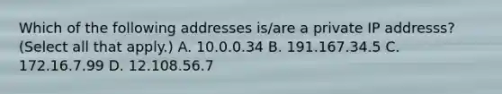 Which of the following addresses is/are a private IP addresss? (Select all that apply.) A. 10.0.0.34 B. 191.167.34.5 C. 172.16.7.99 D. 12.108.56.7