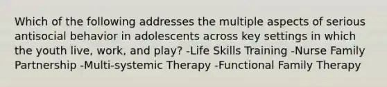 Which of the following addresses the multiple aspects of serious antisocial behavior in adolescents across key settings in which the youth live, work, and play? -Life Skills Training -Nurse Family Partnership -Multi-systemic Therapy -Functional Family Therapy