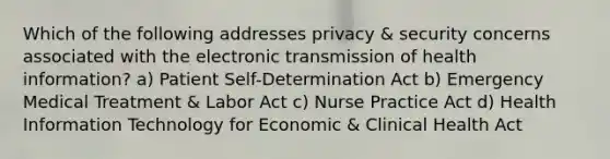 Which of the following addresses privacy & security concerns associated with the electronic transmission of health information? a) Patient Self-Determination Act b) Emergency Medical Treatment & Labor Act c) Nurse Practice Act d) Health Information Technology for Economic & Clinical Health Act