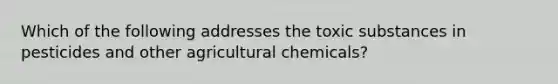 Which of the following addresses the toxic substances in pesticides and other agricultural chemicals?