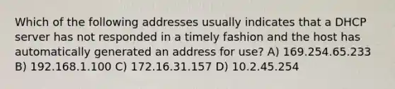 Which of the following addresses usually indicates that a DHCP server has not responded in a timely fashion and the host has automatically generated an address for use? A) 169.254.65.233 B) 192.168.1.100 C) 172.16.31.157 D) 10.2.45.254