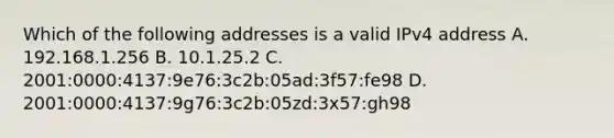 Which of the following addresses is a valid IPv4 address A. 192.168.1.256 B. 10.1.25.2 C. 2001:0000:4137:9e76:3c2b:05ad:3f57:fe98 D. 2001:0000:4137:9g76:3c2b:05zd:3x57:gh98