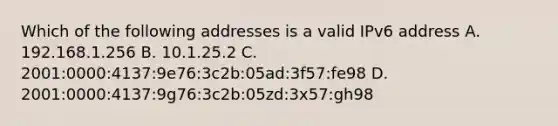 Which of the following addresses is a valid IPv6 address A. 192.168.1.256 B. 10.1.25.2 C. 2001:0000:4137:9e76:3c2b:05ad:3f57:fe98 D. 2001:0000:4137:9g76:3c2b:05zd:3x57:gh98