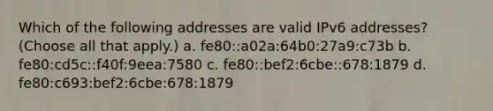 Which of the following addresses are valid IPv6 addresses? (Choose all that apply.) a. fe80::a02a:64b0:27a9:c73b b. fe80:cd5c::f40f:9eea:7580 c. fe80::bef2:6cbe::678:1879 d. fe80:c693:bef2:6cbe:678:1879